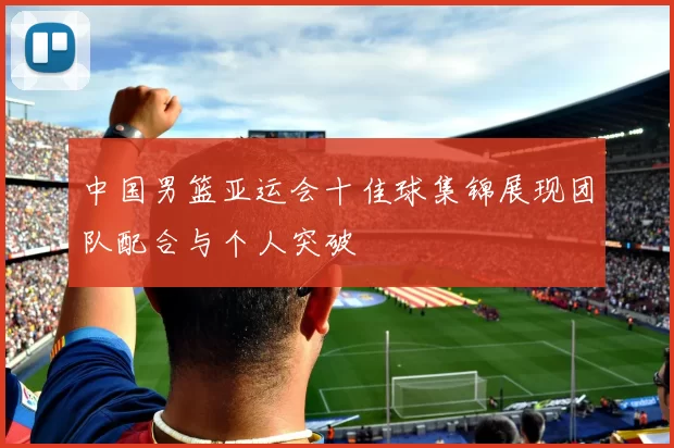 中国男篮亚运会十佳球集锦展现团队配合与个人突破