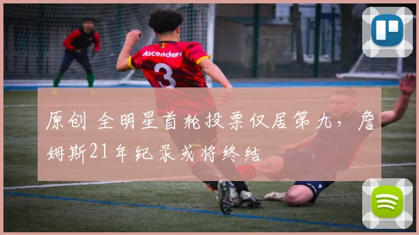 原创 全明星首轮投票仅居第九，詹姆斯21年纪录或将终结