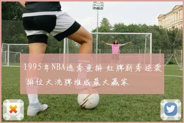 1995年NBA选秀重排 红牌新秀逆袭 排位大洗牌谁成最大赢家