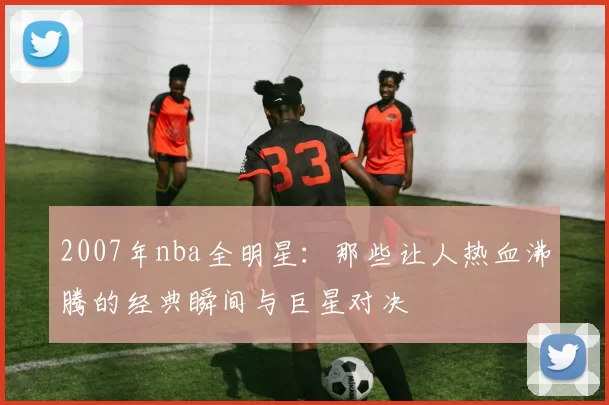 2007年nba全明星：那些让人热血沸腾的经典瞬间与巨星对决