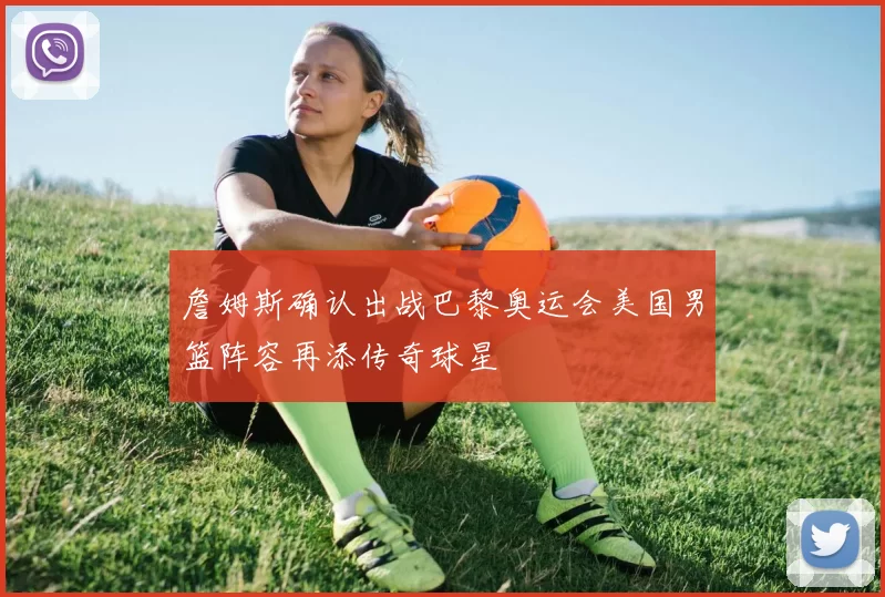 詹姆斯确认出战巴黎奥运会美国男篮阵容再添传奇球星