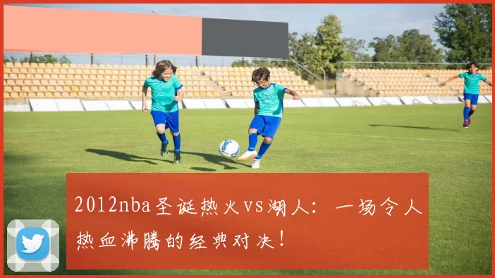 2012nba圣诞热火vs湖人：一场令人热血沸腾的经典对决！