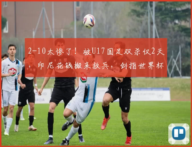 2-10太惨了！被U17国足双杀仅2天，印尼花钱搬来救兵，剑指世界杯