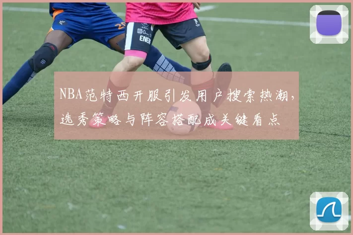 NBA范特西开服引发用户搜索热潮，选秀策略与阵容搭配成关键看点