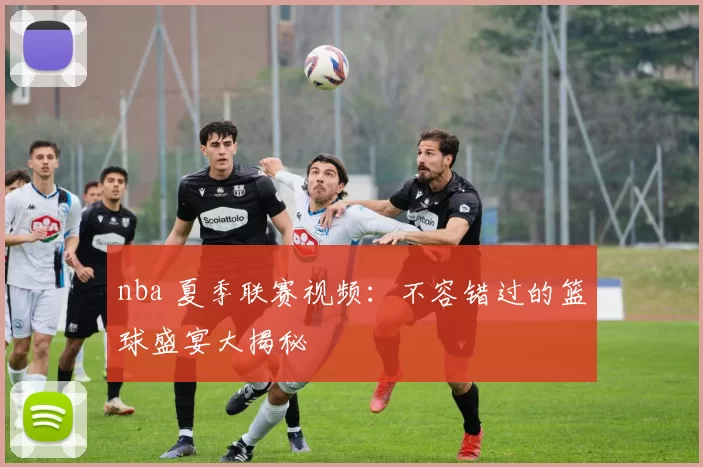 nba 夏季联赛视频：不容错过的篮球盛宴大揭秘