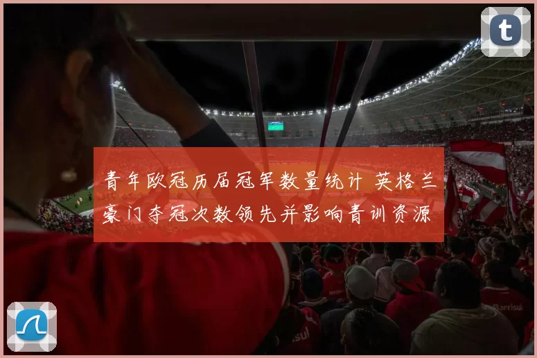 青年欧冠历届冠军数量统计 英格兰豪门夺冠次数领先并影响青训资源分配