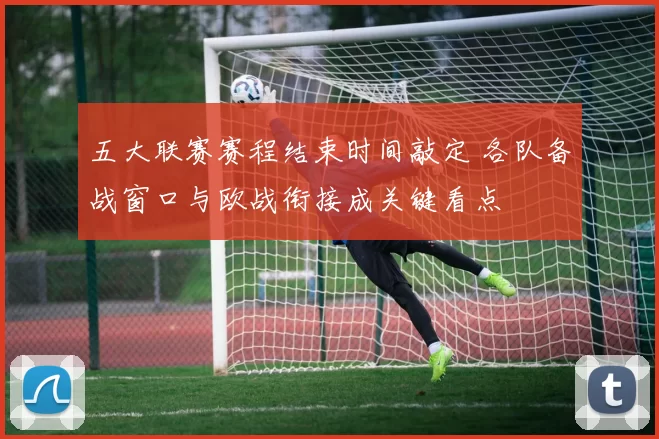 五大联赛赛程结束时间敲定 各队备战窗口与欧战衔接成关键看点