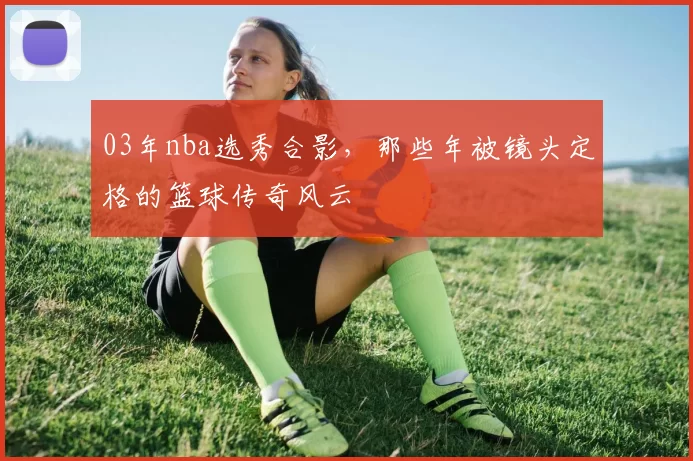 03年nba选秀合影，那些年被镜头定格的篮球传奇风云