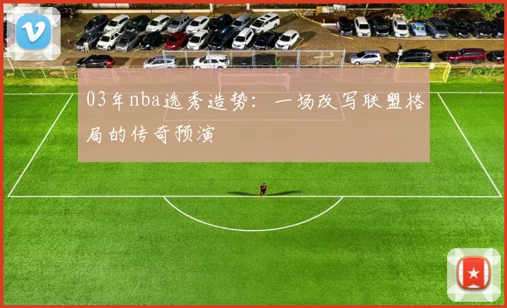 03年nba选秀造势：一场改写联盟格局的传奇预演