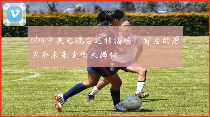 nba中央电视台还转播吗？背后的原因和未来走向大揭秘