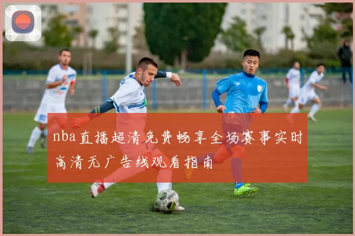 nba直播超清免费畅享全场赛事实时高清无广告线观看指南
