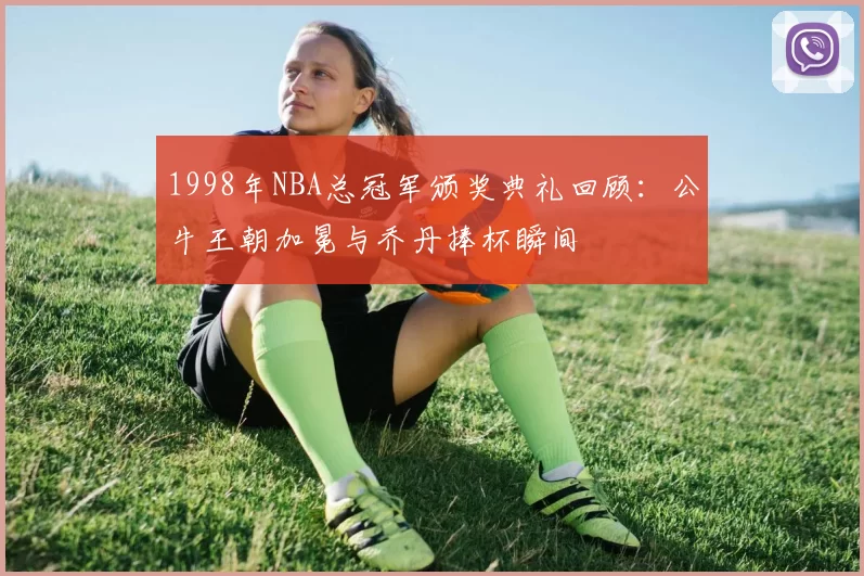 1998年NBA总冠军颁奖典礼回顾:公牛王朝加冕与乔丹捧杯瞬间