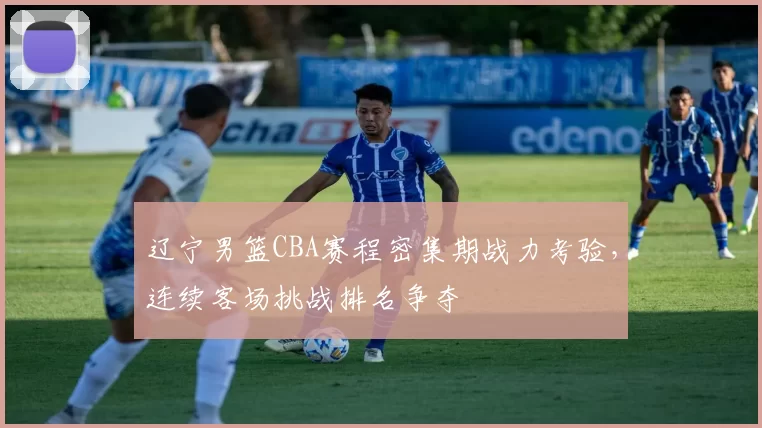 辽宁男篮CBA赛程密集期战力考验，连续客场挑战排名争夺