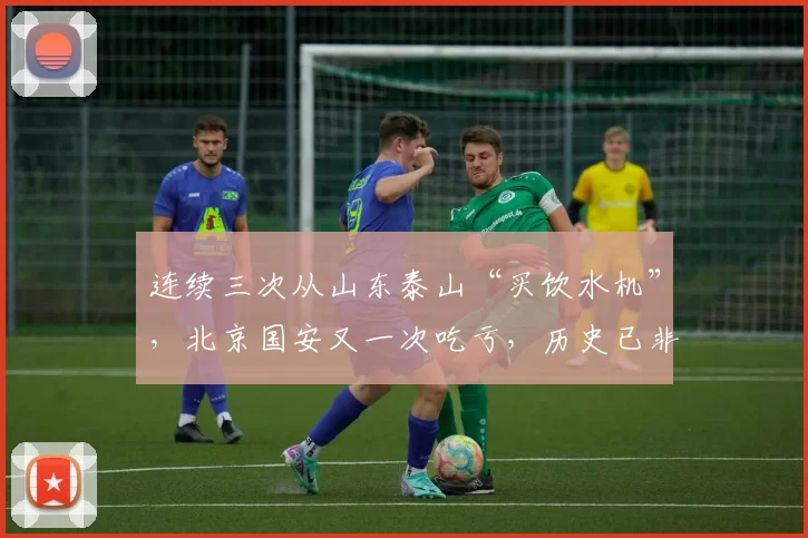 连续三次从山东泰山“买饮水机”，北京国安又一次吃亏，历史已非首次重演_泰山队_球员_比赛