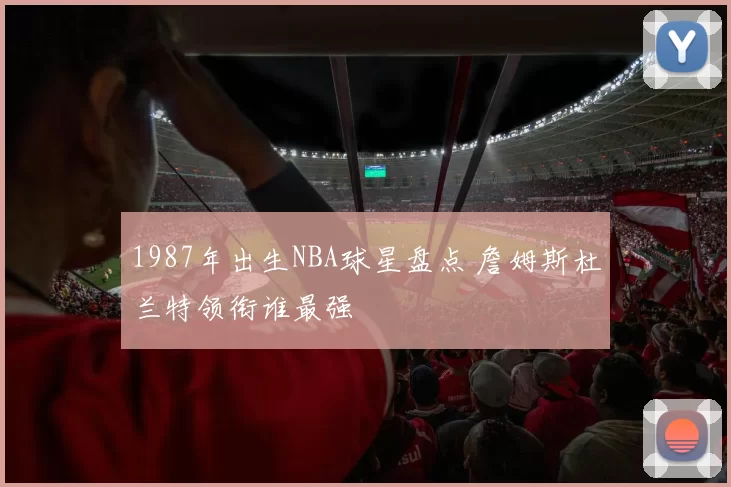 1987年出生NBA球星盘点 詹姆斯杜兰特领衔谁最强