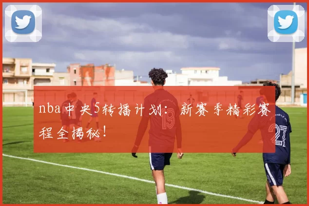 nba中央5转播计划：新赛季精彩赛程全揭秘！