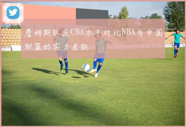 詹姆斯队友CBA水平对比NBA与中国职篮的实力差距