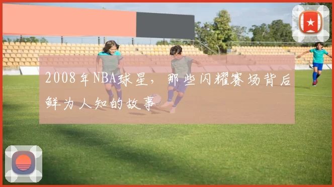 2008年NBA球星,那些闪耀赛场背后鲜为人知的故事