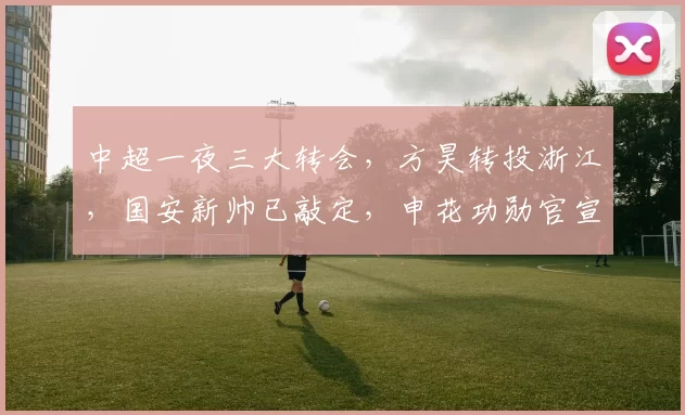 中超一夜三大转会，方昊转投浙江，国安新帅已敲定，申花功勋官宣离队_李帅_蒙哥马利_消息
