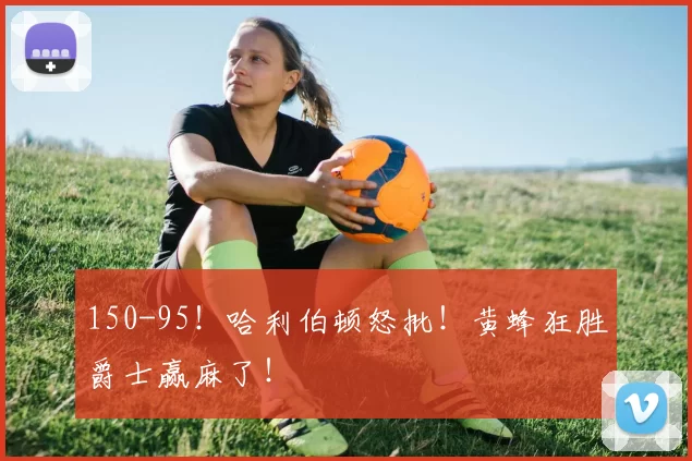 150-95！哈利伯顿怒批！黄蜂狂胜爵士赢麻了！