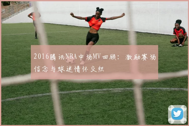 2016腾讯NBA中场MV回顾:激励赛场信念与球迷情怀交织