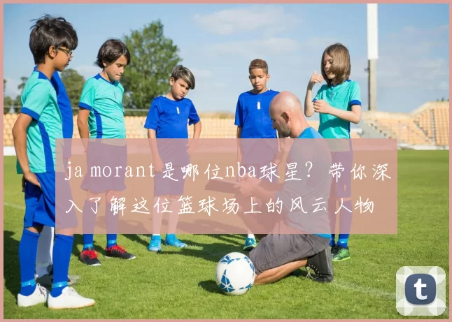 ja morant是哪位nba球星?带你深入了解这位篮球场上的风云人物