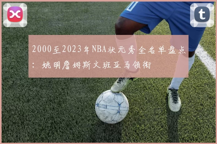2000至2023年NBA状元秀全名单盘点：姚明詹姆斯文班亚马领衔