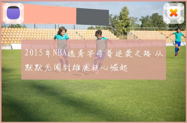 2015年NBA选秀字母哥逆袭之路 从默默无闻到雄鹿核心崛起