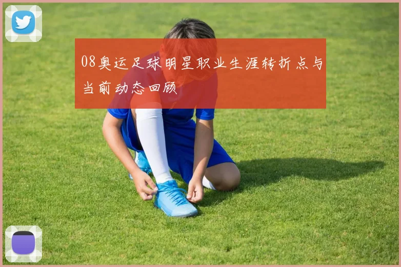 08奥运足球明星职业生涯转折点与当前动态回顾