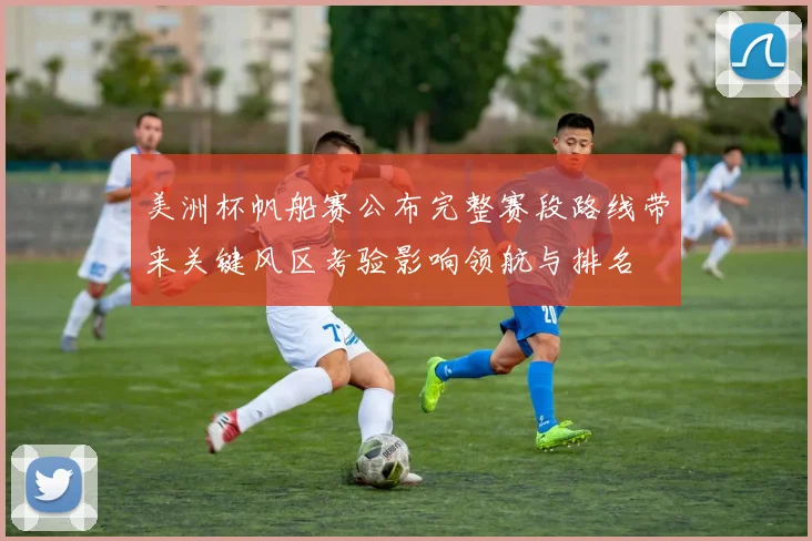 美洲杯帆船赛公布完整赛段路线带来关键风区考验影响领航与排名